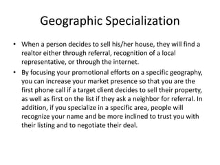 Geographic Specialization
• When a person decides to sell his/her house, they will find a
realtor either through referral, recognition of a local
representative, or through the internet.
• By focusing your promotional efforts on a specific geography,
you can increase your market presence so that you are the
first phone call if a target client decides to sell their property,
as well as first on the list if they ask a neighbor for referral. In
addition, if you specialize in a specific area, people will
recognize your name and be more inclined to trust you with
their listing and to negotiate their deal.

 