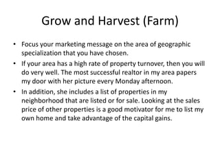 Grow and Harvest (Farm)
• Focus your marketing message on the area of geographic
specialization that you have chosen.
• If your area has a high rate of property turnover, then you will
do very well. The most successful realtor in my area papers
my door with her picture every Monday afternoon.
• In addition, she includes a list of properties in my
neighborhood that are listed or for sale. Looking at the sales
price of other properties is a good motivator for me to list my
own home and take advantage of the capital gains.

 