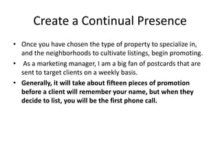 Create a Continual Presence
• Once you have chosen the type of property to specialize in,
and the neighborhoods to cultivate listings, begin promoting.
• As a marketing manager, I am a big fan of postcards that are
sent to target clients on a weekly basis.
• Generally, it will take about fifteen pieces of promotion
before a client will remember your name, but when they
decide to list, you will be the first phone call.

 