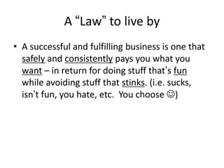 A “Law” to live by
• A successful and fulfilling business is one that
safely and consistently pays you what you
want – in return for doing stuff that’s fun
while avoiding stuff that stinks. (i.e. sucks,
isn’t fun, you hate, etc. You choose )

 