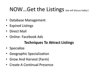 NOW…Get the Listings (we will discuss today:)
•
•
•
•

Database Management
Expired Listings
Direct Mail
Online- Facebook Ads

Techniques To Attract Listings
•
•
•
•

Specialize
Geographic Specialization
Grow And Harvest (Farm)
Create A Continual Presence

 