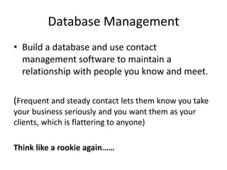 Database Management
• Build a database and use contact
management software to maintain a
relationship with people you know and meet.

(Frequent and steady contact lets them know you take
your business seriously and you want them as your
clients, which is flattering to anyone)
Think like a rookie again……

 