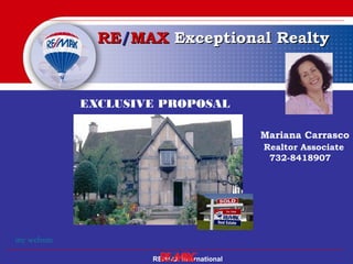 RE/MAX International
RERE//MAXMAX ExceptionalExceptional RealtyRealty
EXCLUSIVE PROPOSAL
for
Mr. and Mrs.……..
Mariana Carrasco
Realtor Associate
732-8418907
my website
 