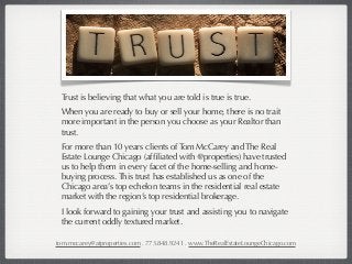 Trust is believing that what you are told is true is true.
 When you are ready to buy or sell your home, there is no trait
 more important in the person you choose as your Realtor than
 trust.
 For more than 10 years clients of Tom McCarey and The Real
 Estate Lounge Chicago (afﬁliated with @properties) have trusted
 us to help them in every facet of the home-selling and home-
 buying process. This trust has established us as one of the
 Chicago area’s top echelon teams in the residential real estate
 market with the region’s top residential brokerage.
 I look forward to gaining your trust and assisting you to navigate
 the current oddly textured market.

tom.mccarey@atproperties.com . 773.848.9241 . www.TheRealEstateLoungeChicago.com
 