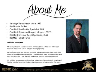 • Serving Clients needs since 1982
• Real Estate Broker
• Certified Residential Specialist, CRS
• Certified Distressed Property Expert, CDPE
• Certified Investor Agent Specialist, CIAS
• Re/Max Hall of Fame
Personal Side of Ken
My lovely wife and I have two children. Our daughter is a RN at one of the local
hospitals and our son is in his last year of college (yeah:)
My passion is sports and coaching. I coached both kids and loved it and now I help
coach my nephews little league teams. I have also been asked to come out and work
with my clients kids. I love teaching the kids the basics of baseball and softball.
My hobbies, besides sports and coaching, are going to the movies with my wife and
holding onto the items that she buys at antique stores or flea markets:) (her love).
 