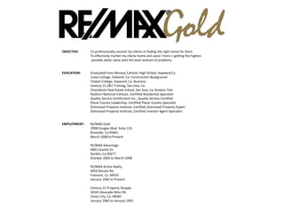 OBJECTIVE: To professionally counsel my clients in finding the right home for them.
To effectively market my clients home and assist t hemi n getting the highest
possible dollar value with the least amount of problems.
EDUCATION: Graduated from Moreau Catholic High School, Hayward,Ca.
Laney College, Oakland, Ca. Construction Background
Chabot College, Hayward, Ca. Business
Century 21 2&1 Training, San Jose, Ca.
Chamberlin Real Estate School, San Jose, Ca. Brokers Test
Realtors National Institute, Certified Residential Specialist
Quality Service Certification Inc., Quality Service Certified
Placer County Leadership, Certified Placer County Specialist
Distressed Property Institute, Certified Distressed Property Expert
Distressed Property Institute, Certified Investor Agent Specialist
EMPLOYMENT: RE/MAX Gold
2998 Douglas Blvd. Suite 125
Roseville, Ca 95661
March 2008 to Present
RE/MAX Advantage
4881 Granite Dr.
Rocklin, Ca 95677
October 2002 to March 2008
RE/MAX Active Realty
4056 Decoto Rd.
Fremont, Ca. 94555
January 1992 to Present
Century 21 Property Shoppe
34541 Alvarado-Niles Rd.
Union City, Ca. 94587
January 1982 to January 1992
OBJECTIVE: To professionally counsel my clients in finding the right home for them.
 