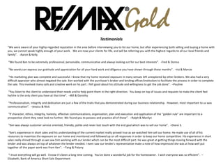 Testimonials
“We were aware of your highly-regarded reputation in the area before interviewing you to list our home, but after experiencing both selling and buying a home with
you, we cannot speak highly enough of your work. We are now your clients for life, and will be referring you with the highest regards to all our local friends and
family”. -Aaron & Kelly
“We found Ken to be extremely professional, personable, communicative and always looking out for our best interests”. -Fred & Donna
“No words can express our gratitude and appreciation for all your hard work and diligence you have shown through these months”. –Ira & Marcie
“His marketing plan was complete and successful. I know that my home received exposure in many venues left unexplored by other brokers. We also had a very
difficult appraiser who almost negated the sale. Ken worked with the purchaser's broker and lending officer/institution to facilitate the process in order to complete
the sale. This involved many calls and creative work on his part. I felt good about his attitude and willingness to get the job done”. –Pauline
“You listen to the client to understand their needs and to help point them in the right direction. You keep on top of issues and requests to make the client feel
he/she is the only client you have at that time”. –Bill & Dorothy
“Professionalism, integrity and dedication are just a few of the traits that you demonstrated during our business relationship. However, most important to us was
communication”. –Jessica & Nick
“If character, ethics, integrity, honesty, effective communications, organization, plan and execution and application of the "golden rule" are important to a
prospective client they need look no further. We found you to possess and practice all of these”. –Ralph & Marilyn
“Ken was always customer service oriented, friendly, polite and never lost touch with the end goal which was to sell our home”. –Diane S.
“Ken's experience in short sales and his understanding of the current market really proved true as we watched him sell our home. He made use of all of his
resources to maximize the exposure on our home and monitored and followed up on all responses in order to keep our home competitive. His experience in short
sales really shined through as we saw him working with our lender which can be the most difficult part. He was great at getting things moving forward with the
lender and was always on top of whatever the lender needed. I even saw our lender's representative make a note of how impressed she was at how well put
together all the paper work was from Ken”. –Teng & Patany
“I trust everything will go well. I know it’s been a long time coming. You’ve done a wonderful job for the homeowner. I wish everyone was so efficient”. –
Elizabeth, Bank of America Short Sale Department
 