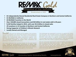  #1 Independently Owned Residential Real Estate Company in Northern and Central California
 #1 RE/MAX in California
 #3 RE/MAX Franchise in the World
 Over 120,000 closed transactions and $32 billion in real estate sold in 20 years
 9,150 families helped in 2013, with over $2.6 billion in closed sales
 25 Locations in 12 Counties in Northern and Central California
 Strong Supporter of Children’s Miracle Network
 Locally Owned and Managed
 