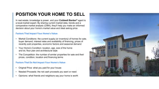 In real estate, knowledge is power, and your Coldwell Banker® agent is
a local-market expert. By sharing current market data, trends and a
comparative market analysis (CMA), they’ll help you make an informed
decision about your home’s market value and ideal asking price.
Factors That Impact Your Home’s Value:
• Market Conditions: the current supply (or inventory) of homes for sale,
buyer demand, interest rates and availability of financing, prices of
recently sold properties, economic factors and seasonal demand
• Your Home’s Condition: location, age, size of the home
and lot, floor plan and architectural style
• The Competition: the number of similar properties for sale and their
prices, condition, location and financing terms
Factors That Do Not Impact Your Home’s Value:
• Original Price: what you paid for your house
• Needed Proceeds: the net cash proceeds you want or need
• Opinions: what friends and neighbors say your home is worth
POSITION YOUR HOME TO SELL
 
