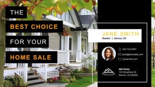 THE
JANE SMITH
Realtor | Denver, CO
303.123.4567
ABC Realty
123 Anywhere St.
Denver, CO 80203
jane@abcrealty.com
janesmith.com
BEST CHOICE
FOR YOUR
HOME SALE
 