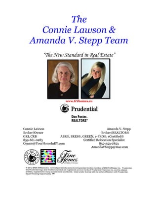 The
      Connie Lawson &
    Amanda V. Stepp Team
            “The New Standard in Real Estate”




                          www.KYhomes.co




Connie Lawson                                       Amanda V. Stepp
Broker/Owner                                   Broker/REALTOR
GRI, CRB             ABR , SRES , GREEN, e-PRO , eCertified
859-661-0285                      Certified Relocation Specialist
Connie@YourHomeInKY.com                       859-353-2853
                                        AmandaVStepp@mac.com
 
