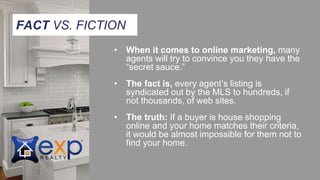 • When it comes to online marketing, many
agents will try to convince you they have the
“secret sauce.”
• The fact is, every agent’s listing is
syndicated out by the MLS to hundreds, if
not thousands, of web sites.
• The truth: If a buyer is house shopping
online and your home matches their criteria,
it would be almost impossible for them not to
find your home.
FACT VS. FICTION
 