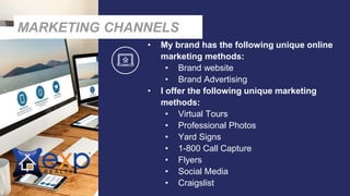 • My brand has the following unique online
marketing methods:
• Brand website
• Brand Advertising
• I offer the following unique marketing
methods:
• Virtual Tours
• Professional Photos
• Yard Signs
• 1-800 Call Capture
• Flyers
• Social Media
• Craigslist
MARKETING CHANNELS
 