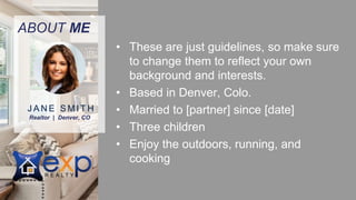 ABOUT ME
• These are just guidelines, so make sure
to change them to reflect your own
background and interests.
• Based in Denver, Colo.
• Married to [partner] since [date]
• Three children
• Enjoy the outdoors, running, and
cooking
Realtor | Denver, CO
J A N E S M I T H
 