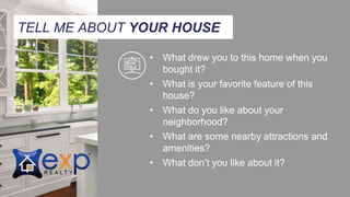 TELL ME ABOUT YOUR HOUSE
• What drew you to this home when you
bought it?
• What is your favorite feature of this
house?
• What do you like about your
neighborhood?
• What are some nearby attractions and
amenities?
• What don’t you like about it?
 