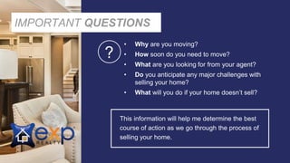 IMPORTANT QUESTIONS
• Why are you moving?
• How soon do you need to move?
• What are you looking for from your agent?
• Do you anticipate any major challenges with
selling your home?
• What will you do if your home doesn’t sell?
This information will help me determine the best
course of action as we go through the process of
selling your home.
?
 