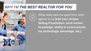 What really sets me apart from other
agents is my [add your Unique
Selling Proposition: local market
knowledge, ability to communicate,
my technologic advantage, etc.]
WHY I’M THE BEST REALTOR FOR YOU
 