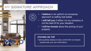 • I believe in an upfront no-nonsense
approach to selling real estate
• I will tell you if either I or my company is
not the best fit for your situation
• I will be honest about the pricing of your
property
STAYING ON TOP
I take quarterly classes to stay current with my industry
… (rewrite with your own information).
MY SIGNATURE APPROACH
 