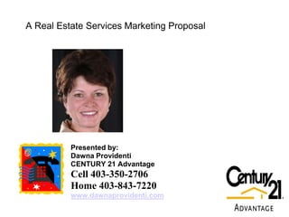 A Real Estate Services Marketing Proposal




          Presented by:
          Dawna Providenti
          CENTURY 21 Advantage
          Cell 403-350-2706
          Home 403-843-7220
          www.dawnaprovidenti.com
 