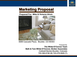 Marketing Proposal
Prepared For: Mike & Victoria Ulrich




5699 Cascade Place, Boulder, CO 80303
                                           Presented By:
                          The White-O’Connor Team
       Beth & Tom White-O’Connor, Broker Associates
                    Coldwell Banker,Boulder, Colorado
                   720-366-6196 (B) 720-276-0826 (T)
 