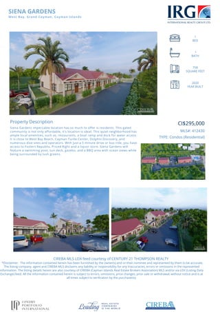 SIENA GARDENS
West Bay, Grand Cayman, Cayman Islands
1
BED
1
BATH
758
SQUARE FEET
2020
YEAR BUILT
Property Description
Siena Gardens impeccable location has so much to offer is residents. This gated
community is not only affordable, it's location is ideal. This quiet neighborhood has
ample local amenities, such as, restaurants, a boat ramp and dock for water access.
It is close to West Bay Beach, Cayman Turtle Center, Dolphin Discovery, and
numerous dive sites and operators. With just a 5 minute drive or bus ride, you have
access to Fosters Republix, Priced Right and a liquor store. Siena Gardens will
feature a swimming pool, sun deck, gazebo, and a BBQ area with ocean views while
being surrounded by lush greens.
CI$295,000
MLS#: 412430
TYPE: Condos (Residential)
CIREBA MLS LDX feed courtesy of CENTURY 21 THOMPSON REALTY
*Disclaimer: The information contained herein has been furnished by the owner(s) and or their nominee and represented by them to be accurate.
The listing company, agent and CIREBA MLS disclaims any liability or responsibility for any inaccuracies, errors or omissions in the represented
information. The listing details herein are also courtesy of CIREBA (Cayman Islands Real Estate Brokers Association) MLS and/or via LDX (Listing Data
Exchange) feed. All the information contained herein is subject to errors, omissions, price changes, prior sale or withdrawal, without notice and is at
all times subject to verification by the purchaser(s).
Powered by TCPDF (www.tcpdf.org)
 