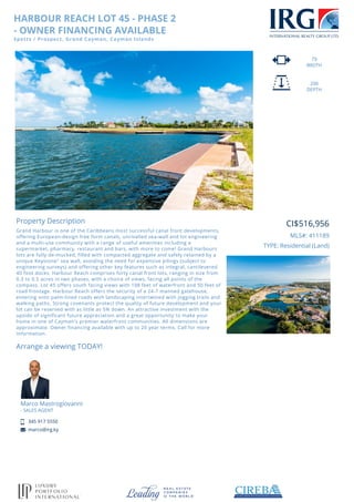 HARBOUR REACH LOT 45 - PHASE 2
- OWNER FINANCING AVAILABLE
Spotts / Prospect, Grand Cayman, Cayman Islands
79
WIDTH
200
DEPTH
Property Description
Grand Harbour is one of the Caribbeans most successful canal front developments,
offering European-design free form canals, unrivalled sea-wall and lot engineering
and a multi-use community with a range of useful amenities including a
supermarket, pharmacy, restaurant and bars, with more to come! Grand Harbours
lots are fully de-mucked, filled with compacted aggregate and safely retained by a
unique Keystone" sea wall, avoiding the need for expensive pilings (subject to
engineering surveys) and offering other key features such as integral, cantilevered
40 foot docks. Harbour Reach comprises forty canal front lots, ranging in size from
0.3 to 0.5 acres in two phases, with a choice of views, facing all points of the
compass. Lot 45 offers south facing views with 108 feet of waterfront and 50 feet of
road frontage. Harbour Reach offers the security of a 24-7 manned gatehouse,
entering onto palm-lined roads with landscaping intertwined with jogging trails and
walking paths. Strong covenants protect the quality of future development and your
lot can be reserved with as little as 5% down. An attractive investment with the
upside of significant future appreciation and a great opportunity to make your
home in one of Cayman's premier waterfront communities. All dimensions are
approximate. Owner financing available with up to 20 year terms. Call for more
information.
Arrange a viewing TODAY!
Marco Mastrogiovanni
- SALES AGENT
345 917 5550
marco@irg.ky
CI$516,956
MLS#: 411189
TYPE: Residential (Land)
 
