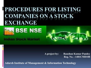 PROCEDURES FOR LISTING
COMPANIES ON A STOCK
EXCHANGE
A project by: Raushan Kumar Pandey
Reg. No. : 1481CMD108
Adarsh Institute of Management & Information Technology
 