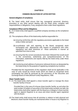 11
CHAPTER III
COMMON OBLIGATIONS OF LISTED ENTITIES
General obligation of compliance.
5. The listed entity shall ensure that key managerial personnel, directors,
promoters or any other person dealing with the listed entity, complies with
responsibilities or obligations, if any, assigned to them under these regulations.
Compliance Officer and his Obligations.
6. (1) A listed entity shall appoint a qualified company secretary as the compliance
officer.
(2) The compliance officer of the listed entity shall be responsible for-
(a) ensuring conformity with the regulatory provisions applicable to the listed
entity in letter and spirit.
(b) co-ordination with and reporting to the Board, recognised stock
exchange(s) and depositories with respect to compliance with rules,
regulations and other directives of these authorities in manner as
specified from time to time.
(c) ensuring that the correct procedures have been followed that would result
in the correctness, authenticity and comprehensiveness of the
information, statements and reports filed by the listed entity under these
regulations.
(d) monitoring email address of grievance redressal division as designated by
the listed entity for the purpose of registering complaints by investors:
Provided that the requirements of this regulation shall not be applicable in the
case of units issued by mutual funds which are listed on recognised stock
exchange(s) but shall be governed by the provisions of the Securities and
Exchange Board of India (Mutual Funds) Regulations, 1996.
Share Transfer Agent.
7. (1) The listed entity shall appoint a share transfer agent or manage the share
transfer facility in-house:
Provided that, in the case of in-house share transfer facility, as and when the
total number of holders of securities of the listed entity exceeds one lakh, the
listed entity shall either register with the Board as a Category II share transfer
agent or appoint Registrar to an issue and share transfer agent registered
with the Board.
(2) The listed entity shall ensure that all activities in relation to both physical and
electronic share transfer facility are maintained either in house or by Registrar to
 