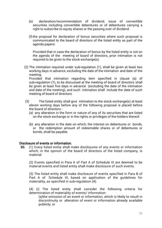 26
(e) declaration/recommendation of dividend, issue of convertible
securities including convertible debentures or of debentures carrying a
right to subscribe to equity shares or the passing over of dividend.
(f) the proposal for declaration of bonus securities where such proposal is
communicated to the board of directors of the listed entity as part of the
agenda papers:
Provided that in case the declaration of bonus by the listed entity is not on
the agenda of the meeting of board of directors, prior intimation is not
required to be given to the stock exchange(s).
(2) The intimation required under sub-regulation (1), shall be given at least two
working days in advance, excluding the date of the intimation and date of the
meeting:
Provided that intimation regarding item specified in clause (a) of
sub-regulation (1), to be discussed at the meeting of board of directors shall
be given at least five days in advance (excluding the date of the intimation
and date of the meeting), and such intimation shall include the date of such
meeting of board of directors.
(3) The listed entity shall give intimation to the stock exchange(s) at least
eleven working days before any of the following proposal is placed before
the board of directors -
(a) any alteration in the form or nature of any of its securities that are listed
on the stock exchange or in the rights or privileges of the holders thereof.
(b) any alteration in the date on which, the interest on debentures or bonds,
or the redemption amount of redeemable shares or of debentures or
bonds, shall be payable.
Disclosure of events or information.
30. (1) Every listed entity shall make disclosures of any events or information
which, in the opinion of the board of directors of the listed company, is
material.
(2) Events specified in Para A of Part A of Schedule III are deemed to be
material events and listed entity shall make disclosure of such events.
(3) The listed entity shall make disclosure of events specified in Para B of
Part A of  Schedule III, based on application of the guidelines for
materiality, as specified in sub-regulation (4).
(4) (i) The listed entity shall consider the following criteria for
determination of materiality of events/ information:
(a)the omission of an event or information, which is likely to result in
discontinuity or  alteration of event or information already available
publicly; or
 