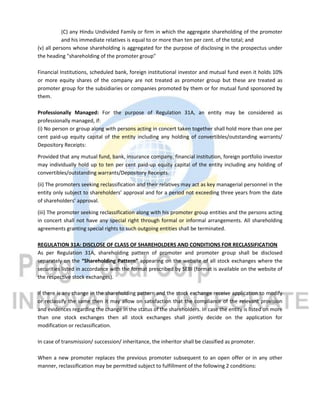 (C) any Hindu Undivided Family or firm in which the aggregate shareholding of the promoter
and his immediate relatives is equal to or more than ten per cent. of the total; and
(v) all persons whose shareholding is aggregated for the purpose of disclosing in the prospectus under
the heading "shareholding of the promoter group"
Financial Institutions, scheduled bank, foreign institutional investor and mutual fund even it holds 10%
or more equity shares of the company are not treated as promoter group but these are treated as
promoter group for the subsidiaries or companies promoted by them or for mutual fund sponsored by
them.
Professionally Managed: For the purpose of Regulation 31A, an entity may be considered as
professionally managed, if:
(i) No person or group along with persons acting in concert taken together shall hold more than one per
cent paid-up equity capital of the entity including any holding of convertibles/outstanding warrants/
Depository Receipts:
Provided that any mutual fund, bank, insurance company, financial institution, foreign portfolio investor
may individually hold up to ten per cent paid-up equity capital of the entity including any holding of
convertibles/outstanding warrants/Depository Receipts.
(ii) The promoters seeking reclassification and their relatives may act as key managerial personnel in the
entity only subject to shareholders’ approval and for a period not exceeding three years from the date
of shareholders’ approval.
(iii) The promoter seeking reclassification along with his promoter group entities and the persons acting
in concert shall not have any special right through formal or informal arrangements. All shareholding
agreements granting special rights to such outgoing entities shall be terminated.
REGULATION 31A: DISCLOSE OF CLASS OF SHAREHOLDERS AND CONDITIONS FOR RECLASSIFICATION
As per Regulation 31A, shareholding pattern of promoter and promoter group shall be disclosed
separately on the “Shareholding Pattern” appearing on the website of all stock exchanges where the
securities listed in accordance with the format prescribed by SEBI (format is available on the website of
the respective stock exchanges).
If there is any change in the shareholding pattern and the stock exchange receive application to modify
or reclassify the same then it may allow on satisfaction that the compliance of the relevant provision
and evidences regarding the change in the status of the shareholders. In case the entity is listed on more
than one stock exchanges then all stock exchanges shall jointly decide on the application for
modification or reclassification.
In case of transmission/ succession/ inheritance, the inheritor shall be classified as promoter.
When a new promoter replaces the previous promoter subsequent to an open offer or in any other
manner, reclassification may be permitted subject to fulfillment of the following 2 conditions:
 