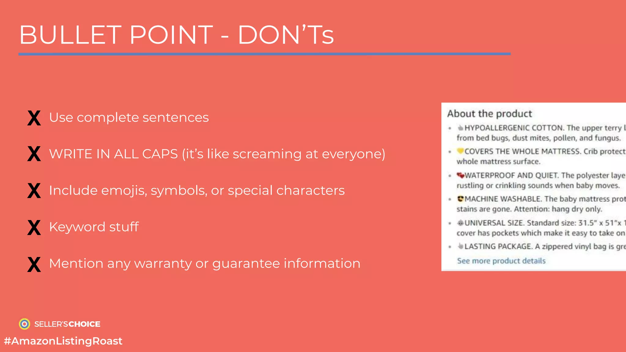 BULLET POINT - DON’Ts
Use complete sentences
WRITE IN ALL CAPS (it’s like screaming at everyone)
Include emojis, symbols, or special characters
Keyword stuff
Mention any warranty or guarantee information
X
X
X
X
X
#AmazonListingRoast
 