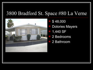 3800 Bradford St. Space #80 La Verne
                     $ 48,000
                     Dolories Mayers
                     1,440 SF
                     2 Bedrooms
                     2 Bathroom
 