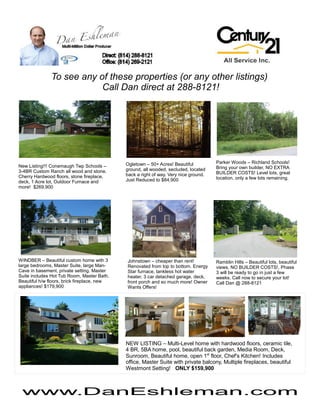 To see any of these properties (or any other listings)
                           Call Dan direct at 288-8121!




                                             Ogletown – 50+ Acres! Beautiful          Parker Woods – Richland Schools!
New Listing!!! Conemaugh Twp Schools –                                                Bring your own builder, NO EXTRA
3-4BR Custom Ranch all wood and stone.       ground, all wooded, secluded, located
                                             back a right of way. Very nice ground.   BUILDER COSTS! Level lots, great
Cherry Hardwood floors, stone fireplace,                                              location, only a few lots remaining.
deck, 1 Acre lot, Outdoor Furnace and        Just Reduced to $84,900
more! $269,900




WINDBER – Beautiful custom home with 3       Johnstown – cheaper than rent!           Ramblin Hills – Beautiful lots, beautiful
large bedrooms, Master Suite, large Man-     Renovated from top to bottom. Energy     views, NO BUILDER COSTS!, Phase
Cave in basement, private setting. Master    Star furnace, tankless hot water         3 will be ready to go in just a few
Suite includes Hot Tub Room, Master Bath.    heater, 3 car detached garage, deck,     weeks. Call now to secure your lot!
Beautiful h/w floors, brick fireplace, new   front porch and so much more! Owner      Call Dan @ 288-8121
appliances! $179,900                         Wants Offers!




                                             NEW LISTING – Multi-Level home with hardwood floors, ceramic tile,
                                             4 BR, 5BA home, pool, beautiful back garden, Media Room, Deck,
                                             Sunroom, Beautiful home, open 1st floor, Chef's Kitchen! Includes
                                             office, Master Suite with private balcony, Multiple fireplaces, beautiful
                                             Westmont Setting! ONLY $159,900



 www.DanEshleman.com
 