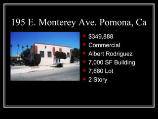 195 E. Monterey Ave. Pomona, Ca
 $349,888
 Commercial
 Albert Rodriguez
 7,000 SF Building
 7,680 Lot
 2 Story
 