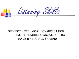 1 
Listening Skills 
Subject :- technical communication 
Subject teacher :- anjali khitha 
made by :- rahul Sharma 
 