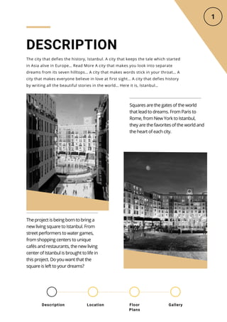 DESCRIPTION
The city that defies the history, Istanbul. A city that keeps the tale which started
in Asia alive in Europe… Read More A city that makes you look into separate
dreams from its seven hilltops… A city that makes words stick in your throat… A
city that makes everyone believe in love at first sight… A city that defies history
by writing all the beautiful stories in the world… Here it is, Istanbul…
Squares are the gates of the world
that lead to dreams. From Paris to
Rome, from New York to Istanbul,
they are the favorites of the world and
the heart of each city.
The project is being born to bring a
new living square to Istanbul. From
street performers to water games,
from shopping centers to unique
cafés and restaurants, the new living
center of Istanbul is brought to life in
this project. Do you want that the
square is left to your dreams?
Location Floor
Plans
Gallery
Description
 