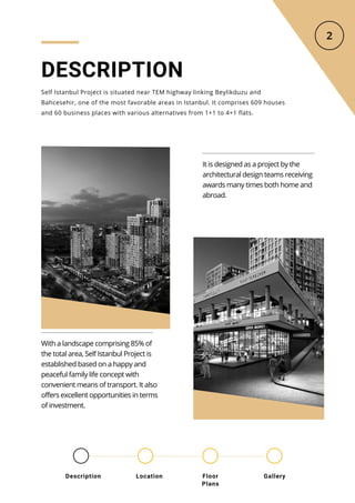 DESCRIPTION
Self Istanbul Project is situated near TEM highway linking Beylikduzu and
Bahcesehir, one of the most favorable areas in Istanbul. It comprises 609 houses
and 60 business places with various alternatives from 1+1 to 4+1 flats.
It is designed as a project by the
architectural design teams receiving
awards many times both home and
abroad.
With a landscape comprising 85% of
the total area, Self Istanbul Project is
established based on a happy and
peaceful family life concept with
convenient means of transport. It also
offers excellent opportunities in terms
of investment.
Location Floor
Plans
Gallery
Description
 