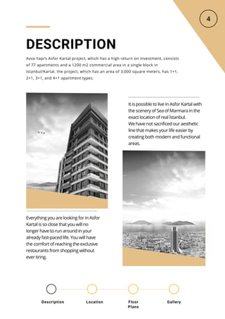DESCRIPTION
Avva Yapı’s Asfor Kartal project, which has a high return on investment, consists
of 77 apartments and a 1200 m2 commercial area in a single block in
Istanbul/Kartal. the project, which has an area of 3,000 square meters, has 1+1,
2+1, 3+1, and 4+1 apartment types.
It is possible to live in Asfor Kartal with
the scenery of Sea of Marmara in the
exact location of real İstanbul.
We have not sacrificed our aesthetic
line that makes your life easier by
creating both modern and functional
areas.
Everything you are looking for in Asfor
Kartal is so close that you will no
longer have to run around in your
already fast-paced life. You will have
the comfort of reaching the exclusive
restaurants from shopping without
ever tiring.
Location Floor
Plans
Gallery
Description
 