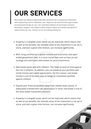 Property is a tangible asset, which can be improved, which means that
as well as tax benefits, the ultimate value of the investment is not set in
stone, and over a given time horizon, can increase significantly.
Real estate works well with inflation. This helps to ease of mind against
the rise in inflation. In addition, you can preserve your portfolio with
rental income and capital appreciation. For this reason, real estate
income is one of the best ways to hedge an investment portfolio
against inflation.
With rising uncertainty in global markets and economies and open-
ended geopolitical risks, it is more crucial than ever to have an exit
strategy and safe-haven alternatives for your investments.
OUR SERVICES
Real estate has always traditionally been proved to be a substantial investment
with long-lasting returns. Whatever your objective, we have the best, guaranteed,
pre-evaluated listings for you. Our extended network of real estate investors,
developers, lawyers, and subject-matter experts opens up a whole new world of
opportunities for you. Contact us for Consulting & Advisory.
Expand your financial portfolio away from volatile asset classes. If
adequately invested with risk optimization in mind, real estate is one of
the most stable investment solutions.
Property is a tangible asset, which can be improved, which means that
as well as tax benefits, the ultimate value of the investment is not set in
stone, and over a given time horizon, can increase significantly.
 