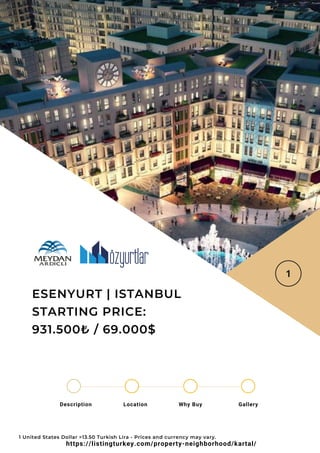 Location Why Buy Gallery
Description
ESENYURT | ISTANBUL
STARTING PRICE:
931.500₺ / 69.000$
1 United States Dollar =13.50 Turkish Lira - Prices and currency may vary.
https://listingturkey.com/property-neighborhood/kartal/
 