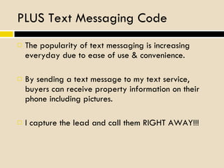 PLUS Text Messaging Code The popularity of text messaging is increasing everyday due to ease of use & convenience. By sending a text message to my text service, buyers can receive property information on their phone including pictures. I capture the lead and call them RIGHT AWAY!!! 