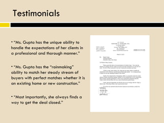 Testimonials “ Ms. Gupta has the “rainmaking” ability to match her steady stream of buyers with perfect matches whether it is an existing home or new construction.” “ Ms. Gupta has the unique ability to handle the expectations of her clients in a professional and thorough manner.” “ Most importantly, she always finds a way to get the deal closed.” 