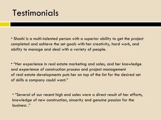 Testimonials Shashi is a multi-talented person with a superior ability to get the project completed and achieve the set goals with her creativity, hard work, and ability to manage and deal with a variety of people. “ Her experience in real estate marketing and sales, and her knowledge and experience of construction process and project management of real estate developments puts her on top of the list for the desired set of skills a company could want.” “ Several of our recent high end sales were a direct result of her efforts, knowledge of new construction, sincerity and genuine passion for the business .” 