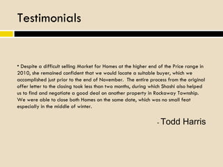 Testimonials Despite a difficult selling Market for Homes at the higher end of the Price range in 2010, she remained confident that we would locate a suitable buyer, which we accomplished just prior to the end of November.  The entire process from the original offer letter to the closing took less than two months, during which Shashi also helped us to find and negotiate a good deal on another property in Rockaway Township.  We were able to close both Homes on the same date, which was no small feat especially in the middle of winter. -  Todd Harris 
