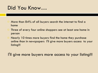 Did You Know… More than 84% of all buyers search the internet to find a home Three of every four online shoppers see at least one home in person  Nearly 10 times more buyers find the home they purchase online than in newspapers  I'll give more buyers access  to your listing!!! I'll give more buyers more access to your listing!!! 