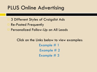 PLUS Online Advertising 3 Different Styles of Craigslist Ads Re-Posted Frequently  Personalized Follow-Up on All Leads Click on the Links below to view examples: Example # 1   Example # 2 Example # 3   