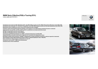 BMW Serie 3 Berlina (F30) e Touring (F31)
Listino valido dal 01/07/2013
Eliminazione interni cod.BDLI per Luxury Line opt.7S2, sostituiti da inteni cod.BDAT
Variazione codice Connected Drive Services Package: ora da ordinare con cod.7S9 (nessuna variazione di prezzo o contenuti)
Aggiornamento nota opt.205, opt.2TB, opt.5DF, opt.544 e opt.609 (che ora include anche iDrive touch)
Opt.5DF ora disponibile anche per Active Hybrid 3
Opt.3DZ ora disponibile anche per versione M Sport
Introduzione opt.5AS (Driving Assistant con LDW) e contestuale eliminazione opt.5AD (LDW)
Sistema Start/Stop automatico ulteriormente migliorato sia in accensione che spegnimento motore
ECO PRO ora dotato anche di funzione "veleggio" in abbinamento al cambio automatico (consente un ulteriore risparmio di carburante
disconnettendo il motore dalla trasmissione in fase di rilascio a velocità comprese tra i 50 e i 160 km/h)
Introduzione nuovi motori per F30: 318d xDrive (3J31, solo C/M), 325d ora anche con C/A, 335dA xDrive (3J71), EU6 std per motori N20 e N55
Introduzione nuovi motori per F31: 318d xDrive Touring (8J31, solo C/M), 325d Touring ora anche con C/A, EU6 standard per motori N20 e N55
Piacere di guidare
BMW Group Italia
Nuovo materiale per alette parasole in combinazione con opt.775
Introduzione nuovo opt.6FV - BMW Online Entertainment
disconnettendo il motore dalla trasmissione in fase di rilascio a velocità comprese tra i 50 e i 160 km/h)
Variazione prezzo vernice metallizzata
 