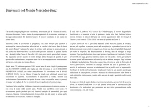 Listino in vigore dal 30/11/2015
Benvenuti nel Mondo Mercedes-Benz
Un mondo sempre più giovane e moderno, nonostante più di 125 anni di storia.
Abbiamo inventato l'auto e siamo da sempre pionieri di sicurezza e tecnologia e
da oggi ambasciatori del modern luxury. Il lusso è cambiato, e noi siamo in
prima linea.
Abbiamo scelto di accelerare il progresso, con auto sempre più sportive e
tecnologiche, senza rinunciare allo stile ed al comfort che hanno fatto la fama
del nostro Brand. Vogliamo far girare la testa a tutti: giovani e meno giovani, a
chi guida una Mercedes-Benz e a chi la vede passare. Amiamo la qualità. Quella
per i dettagli, dalla Classe A fino alle AMG, con pezzi unici, spesso fatti a mano.
Ma sappiamo anche quanto il vostro tempo abbia bisogno di qualità. È per
questo che continuiamo a progettare auto che vi accompagnino ed entusiasmino
nel lavoro, così come nel tempo libero.
Negli anni '70, abbiamo portato l'ABS su un'auto di serie. Oggi vi proteggiamo
con l'ATTENTION ASSIST, che vigila sui colpi di sonno, o con il COLLISION
PREVENTION ASSIST, un radar anticollisione. Vi coccoliamo con il ROAD
SURFACE SCAN, che su Classe S legge la strada con sofisticati sensori per
annullarne le asperità. Accomodatevi e rilassatevi a bordo, mentre noi
perfezioniamo l'automobile che guida da sola e che, tra qualche anno, vi porterà
ovunque voi vogliate. E che vi renderà di nuovo padroni del vostro tempo.
Vogliamo farla semplice. Abbiamo rinnovato completamente la nostra gamma, e
con essa il nome delle nostre auto. Perché con un'offerta così vasta c'è
sicuramente quella perfetta per voi. Quattro famiglie di automobili, per ogni
esigenza. Ognuna è immediatamente riconoscibile sin dal nome: la prima parte
ne identifica la vocazione, l'ultima la famiglia.
È così che il prefisso "GL" nasce da Geländewagen, il nostro leggendario
fuoristrada, e si estende a tutta la gamma a ruota alta. Sarà l'ultima lettera,
invece, rivelarvi la Classe dell'auto cui vorrete appartenere: CLA è il Coupé di
Classe A, così come il GLE è il SUV con tutta la qualità di Classe E.
Ci piace stare con voi. E per farlo abbiamo scelto due reti: quella di vendita,
ancora più capillare e sempre pronta ad accogliervi e a prendersi cura di voi e
della vostra auto con serietà e competenza.E con una linea di prodotti finanziari
per tutte le esigenze, dal finanziamento al leasing, fino al noleggio a lungo
termine. E poi quella internet, dove ogni giorno ci parliamo su Facebook, Twitter
e YouTUBE. Da oggi, grazie a internet, siamo con voi anche a bordo, per aiutarvi
o essere pronti ad intervenire nel caso in cui ne abbiate bisogno. Oggi viviamo
in digitale: la piattaforma Mercedes connect me, di serie su tutte le Mercedes di
nuova generazione, consente un dialogo costante tra auto e guidatore, con
servizi di assistenza, soccorso e telediagnosi fino a pochi anni fa impensabili.
Verificare il livello del carburante, localizzare l'auto in un grande parcheggio
utilizzando lo smartphone, avviare a distanza la climatizzazione sulle ibride e
sulle elettriche: tutto questo e molto altro ancora da oggi è possibile sulle vostre
Mercedes.
Se dopo aver letto il nostro listino vi avremo incuriosito, saremo lieti di avervi a
bordo. Al numero verde 800 77 44 11 potrete avere tutte le informazioni che
desiderate e le indicazioni per prenotare un test drive personalizzato nella
concessionaria a voi più vicina.
3
 