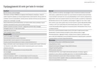 Listino in vigore dal 30/11/2015
Equipaggiamenti di serie per tutte le versioni
Comfort
Bracciolo anteriore con box portaoggetti
Climatizzatore automatico THERMATIC con regolazione della temperatura nell'abitacolo, sensore di
umidità e temperatura abitacolo, con funzione disappannamento cristalli automatica. Filtro per polveri fini
e antiodore. Funzione di ricircolo dell'aria. Tenendo premuto il tasto del ricircolo per più di due secondi, si
chiudono tutti i cristalli aperti. (cod. 580)
Freno di stazionamento ad azionamento elettrico, con funzione comfort (rilascio automatico in caso di
movimento intenzionale del veicolo, solo con cambio automatico)
Indicatori di direzione con funzione "one-touch" (spegnimento automatico dopo 3 lampeggi)
Portaoggetti e presa da 12 V nella consolle centrale
Tergicristalli con touch control
Volante regolabile in altezza e profondità
Funzionalità
4 punti di ancoraggio nel vano bagagli
Accensione automatica dei fari (sensore crepuscolare)
Alzacristalli elettrici anteriori e posteriori con funzione express-up.
Avvisatore acustico freno di stazionamento inserito e mancato disinserimento luci
Display multifunzione a colori al centro della plancia strumenti, azionabile tramite il volante multifunzione
con indicazioni di: radio, telefono, computer di bordo, manutenzione, guasti, consumi, autonomia,
temperatura esterna ecc.
ECO start e stop. Per cambio automatico con funzione Hold (cod. B03)
Luce vano bagagli
Lunotto termico temporizzato
Sistema di manutenzione "ASSYST" con indicazione degli interventi di manutenzione
Specchietti retrovisori regolabili elettricamente, riscaldabili e in tinta con la carrozzeria
Servizi
Mobilo: ci prendiamo cura dell'auto e dei passeggeri in tutte le circostanze che implicano il fermo della
vettura stessa. La batteria dell'auto è scarica? Sei a corto di benzina? Hai lasciato la chiave d'accensione
in auto? Hai forato? In tutti questi casi, ma non solo, Mercedes-Benz ti verrà in soccorso, direttamente sul
luogo del fermo. Se non sarà possibile far ripartire la tua vettura sul posto, provvederemo a trasportarla al
Mercedes-Benz Service più vicino. Se preferisci, potrai proseguire il viaggio con il taxi; il treno o l'aereo.
Siamo accanto a te per aiutarti a gestire tutte le tue attuali necessità. La garanzia Mercedes-Benz Mobilo
è valida per i primi 2 anni a partire dalla prima immatricolazione della vostra vettura. In seguito potrai
rinnovare Mercedes-Benz Mobilo eseguendo la manutenzione presso un Mercedes-Benz Service, fino ad
un massimo di 30 anni.
Service 24h: è il servizio d'assistenza stradale 24 ore su 24 che offre un rapido soccorso ai clienti
Mercedes-Benz in qualsiasi situazione d'emergenza si possa verificare durante un viaggio.
Personale specializzato vi raggiungerà ovunque vi troviate per fornirvi supporto, a qualunque ora del
giorno e della notte, identificando la causa del problema direttamente sul luogo del guasto e sostituendo i
componenti difettosi con Ricambi Originali Mercedes-Benz.
Sicurezza
ABS (Anti-lock braking system) con BAS (Brake Assist System)
Airbag anteriori per il bacino
Airbag full-size lato guida e passeggero a doppio stadio di attivazione
Airbag per le ginocchia guidatore
ASR (Acceleration skid control)
ATTENTION ASSIST PLUS: valuta il livello di attenzione del conducente, ne riconosce i segnali di
stanchezza e lo avvisa evitando un possibile colpo di sonno. Con livello di sensibilità regolabile.
Chiusura centralizzata con sensore crash e chiusura automatica in movimento
Cinture di sicurezza anteriori regolabili in altezza con pretensionatore elettronico
Cinture di sicurezza posteriori (3) a tre punti
6
 