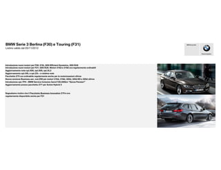 BMW Serie 3 Berlina (F30) e Touring (F31)                                                     BMW Group Italia


Listino valido dal 05/11/2012

                                                                                                                 Piacere di guidare




Introduzione nuovi motori per F30: 316i, 320i Efficient Dynamics, 320i EU6
Introduzione nuovi motori per F31: 320i EU6. Motori 316d e 318d ora regolarmente ordinabili
Aggiornamento note opt.606, opt.609, opt.XL3
Aggiornamento opt.5AL e opt.ZA-- e relative note
Pacchetto Z75 ora ordinabile regolarmente anche per le motorizzazioni xDrive
Nuova versione Business aut. cod.Z99 per motori 316d, 318d, 320d, 320d ED e 320d xDrive
Introduzione opt.7FH - BMW Service Inclusive 5anni/100.000km “Senza Pensieri”
Aggiornamento prezzo pacchetto Z77 per Active Hybrid 3



Segnaliamo inoltre che il Pacchetto Business Innovation Z79 è ora
regolarmente disponibile anche per F31
 